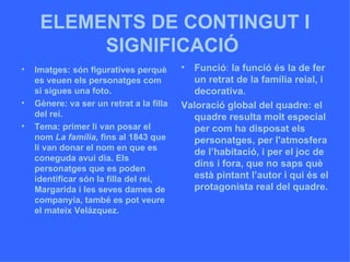 ELEMENTS DE CONTINGUT I SIGNIFICACIÓ   Imatges: són figuratives perquè es veuen els personatges com si sigues una foto.  Gènere: va ser un retrat a la filla del rei. Tema: primer li van posar el nom  La família,  fins al 1843 que li van donar el nom en que es coneguda avui dia. Els personatges que es poden identificar són la filla del rei, Margarida i les seves dames de companyia, també es pot veure el mateix Velázquez.  Funció :  la funció és la de fer un retrat de la família reial, i decorativa. Valoració global del quadre: el quadre resulta molt especial per com ha disposat els personatges, per l'atmosfera de l’habitació, i per el joc de dins i fora, que no saps què està pintant l’autor i qui és el protagonista real del quadre. 