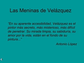 Las Meninas de Velázquez

“En su aparente accesibilidad, Velázquez es el
pintor más secreto, más misterioso, más difícil
de penetrar. Su mirada limpia, su sabiduría, su
amor por la vida, están en el fondo de su
pintura...”
                                  Antonio López
 