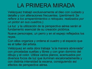 LA PRIMERA MIRADA
Velázquez trabajó exclusivamente al óleo con cuidado y
detalle y con alteraciones frecuentes. (pentimenti Se
refiere a los arrepentimientos o retoques, realizados por
un pintor en sus cuadros.).
La luz y la utilización de la perspectiva aérea serán el
fundamento esencial de su creación pictórica.
Nueve personajes, un perro y en el espejo reflejados los
reyes.
Con ellos organiza y ordena el cuadro y el espacio que
es el taller del artista.
Velázquez en esta obra trabaja “a la manera abreviada”
con pinceladas sueltas y libres y con gran dominio del
dibujo y el color. Utiliza varios planos, acentuados por
diversos focos de luz que iluminan escalonadamente y
con distinta intensidad la escena, consiguiendo así
efectos de perspectiva aérea. .
 