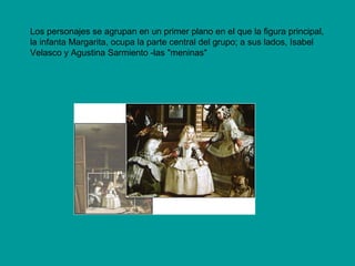 Los personajes se agrupan en un primer plano en el que la figura principal,
la infanta Margarita, ocupa la parte central del grupo; a sus lados, Isabel
Velasco y Agustina Sarmiento -las "meninas"
 