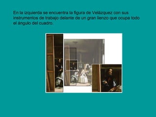En la izquierda se encuentra la figura de Velázquez con sus
instrumentos de trabajo delante de un gran lienzo que ocupa todo
el ángulo del cuadro.
 