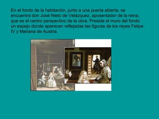 En el fondo de la habitación, junto a una puerta abierta, se
encuentra don José Nieto de Velázquez, aposentador de la reina,
que es el centro perspectivo de la obra. Preside el muro del fondo
un espejo donde aparecen reflejadas las figuras de los reyes Felipe
IV y Mariana de Austria. 
 