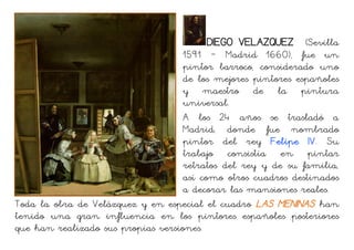 DIEGO VELAZQUEZ (Sevilla
1591 – Madrid 1660), fue un
pintor barroco, considerado uno
de los mejores pintores españoles
y maestro de la pintura
universal.
A los 24 años se trasladó a
Madrid, donde fue nombrado
pintor del rey Felipe IV. Su
trabajo consistía en pintar
retratos del rey y de su familia,
así como otros cuadros destinados
a decorar las mansiones reales.
Toda la obra de Velázquez y en especial el cuadro LAS MENINAS han
tenido una gran influencia en los pintores españoles posteriores
que han realizado sus propias versiones.
 