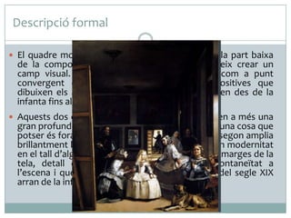 Descripció formal
 El quadre mostra totes les figures disposades a la part baixa

de la composició, amb això, l’artista aconsegueix crear un
camp visual. La infanta Margarida s’estableix com a punt
convergent de les diferents diagonals compositives que
dibuixen els altres personatges i que es projecten des de la
infanta fins al mirall i la porta del fons.

 Aquests dos elements, mirall i porta, proporcionen a més una

gran profunditat escènica. El primer reflecteix alguna cosa que
potser és fora de l’espai pròpiament pictòric, i el segon amplia
brillantment l’espai visual. Sorprèn, també, la gran modernitat
en el tall d’algunes de les figures i els objectes als marges de la
tela, detall que aporta una gran dosi d'espontaneïtat a
l’escena i que va ser molt utilitzat a la darreria del segle XIX
arran de la influència de la fotografia.

 