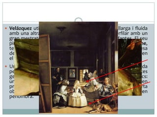  Velázquez utilitza indistintament una pinzellada llarga i fluida

amb una altra de curta i precisa que l’ajuda a perfilar amb un
gran mestratge els detalls en els vestits de les infantes. El seu
pinzell inigualable és capaç de transmetre, amb gran realisme,
textures tan diferents com la duresa de la fusta, la rigidesa
dels vestits de les infantes o la flonjor del pelatge del gos, en
el qual sembla que s’hagi d’enfonsar la sabata del nan.

 Un altre exemple excepcional de la tècnica pictòrica assolida

per Velázquez és la captació de la llum, tant en els seus efectes
generals com en els detalls. En l’obra hi ha dos focus lumínics:
un d’artificial irradia directament sobre les figures situades en
primer pla, i un altre que entra a l’habitació a través de la porta
oberta al fons, mentre que la resta de la composició queda en
penombra.

 