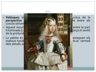  Velázquez també domina perfectament la tècnica de la

perspectiva aèria i plasma l'atmosfera existent entre els
cossos esfumant-ne els contorns.
 Aquest recurs tècnic, juntament amb el contrast entre la part
il·luminada (centre) i la fosca (parets y sostre), reforça el sentit
de la profunditat escènica.
 La paleta és d’una gran riquesa cromàtica. Hi destaquen els
matisos tonals del blanc i el negre, i el contrast amb el vermell
dels detalls ornamentals dels vestits.

 