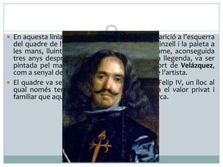  En aquesta línia s’entendria i es justificaria l’aparició a l’esquerra

del quadre de l’autoretrat del pintor amb el pinzell i la paleta a
les mans, lluint la creu de l’orde de Sant Jaume, aconseguida
tres anys després, l’any 1659, i que segons la llegenda, va ser
pintada pel mateix Felip IV després de la mort de Velázquez,
com a senyal de reconeixement a la noblesa de l’artista.
 El quadre va ser penjat al despatx d’estiu de Felip IV, un lloc al
qual només tenia accés el rei, fet que indica el valor privat i
familiar que aquesta obra va tenir per al monarca.

 