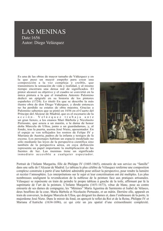 LAS MENINAS
Date:1656
Autor: Diego Velázquez
Es una de las obras de mayor tamaño de Velázquez y en
la que puso un mayor empeño para crear una
composición a la vez compleja y creíble, que
transmitiera la sensación de vida y realidad, y al mismo
tiempo encerrara una densa red de significados. El
pintor alcanzó su objetivo y el cuadro se convirtió en la
única pintura a la que el tratadista Antonio Palomino
dedicó un epígrafe en su historia de los pintores
españoles (1724). Lo tituló En que se describe la más
ilustre obra de don Diego Velázquez, y desde entonces
no ha perdido su estatus de obra maestra. Gracias a
Palomino sabemos que se pintó en 1656 en el Cuarto del
Príncipe del Alcázar de Madrid, que es el escenario de la
a c c i ó n . V e l á z q u e z t r a b a j a a n t e
un gran lienzo, a los enanos Mari Bárbola y Nicolasito
Pertusato, que azuza a un mastín, a la dama de honor
doña Marcela de Ulloa, junto a un guardadamas, y, al
fondo, tras la puerta, asoma José Nieto, aposentador. En
el espejo se ven reflejados los rostros de Felipe IV y
Mariana de Austria, padres de la infanta y testigos de la
escena. Los personajes habitan un espacio modelado no
sólo mediante las leyes de la perspectiva científica sino
también de la perspectiva aérea, en cuya definición
representa un papel importante la multiplicación de las
fuentes de luz. Las meninas tiene un significado
inmediato accesible a cualquier espectador.
Portrait de l’Infante Margarita, fille de Philippe IV (1605-1665), entourée de son service ou “famille”
dans une salle de l’Alcazar de Madrid. Le tableau le plus célèbre de Vélasquez renferme une composition
complexe construite à partir d’une habileté admirable pour utiliser la perspective, pour rendre la lumière
et recréer l’atmosphère. Les interprétations sur le sujet et leur concrétisation ont été multiples. Les plus
nombreuses soulignent la revendication de la noblesse de la peinture face aux pratiques artisanales.
Vélasquez se représente en train de peindre le propre tableau à gauche de la toile, affirmant par là la
suprématie de l’art de la peinture. L’Infante Margarita (1651-1673), vêtue de blanc, pose au centre
entourée de ses dames de compagnie, les “Ménines” María Agustina de Sarmiento et Isabel de Velasco,
deux bouffons de la cour, María Bárbola et Nicolasito Pertusato, et un mâtin. Derrière elle, apparaît en
train de converser, la duègne Marcela de Ulloa, qui dirigeait les dames et, dans l’embrasure de la porte, le
majordome José Nieto. Dans le miroir du fond, on aperçoit le reflet du Roi et de la Reine, Philippe IV et
Mariana d’Autriche (1634-1696), ce qui crée un jeu spatial d’une extraordinaire complexité.
 