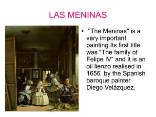 LAS MENINAS 
● "The Meninas" is a 
very important 
painting.Its first title 
was "The family of 
Felipe IV" and it is an 
oil lienzo realised in 
1656 by the Spanish 
baroque painter 
Diego Velázquez. 
 