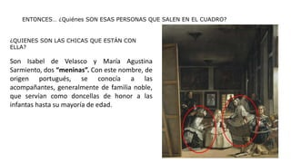 ENTONCES… ¿Quiénes SON ESAS PERSONAS QUE SALEN EN EL CUADRO?
¿QUIENES SON LAS CHICAS QUE ESTÁN CON
ELLA?
Son Isabel de Velasco y María Agustina
Sarmiento, dos “meninas”. Con este nombre, de
origen portugués, se conocía a las
acompañantes, generalmente de familia noble,
que servían como doncellas de honor a las
infantas hasta su mayoría de edad.
 