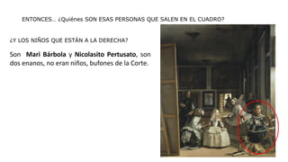 ENTONCES… ¿Quiénes SON ESAS PERSONAS QUE SALEN EN EL CUADRO?
¿Y LOS NIÑOS QUE ESTÁN A LA DERECHA?
Son Mari Bárbola y Nicolasito Pertusato, son
dos enanos, no eran niños, bufones de la Corte.
 