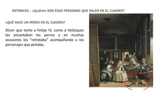 ENTONCES… ¿Quiénes SON ESAS PERSONAS QUE SALEN EN EL CUADRO?
¿QUÉ HACE UN PERRO EN EL CUADRO?
Dicen que tanto a Felipe IV, como a Velázquez
les encantaban los perros y en muchas
ocasiones los “retrataba” acompañando a los
personajes que pintaba.
 