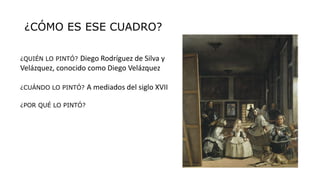 ¿CÓMO ES ESE CUADRO?
¿QUIÉN LO PINTÓ? Diego Rodríguez de Silva y
Velázquez, conocido como Diego Velázquez
¿CUÁNDO LO PINTÓ? A mediados del siglo XVII
¿POR QUÉ LO PINTÓ?
 