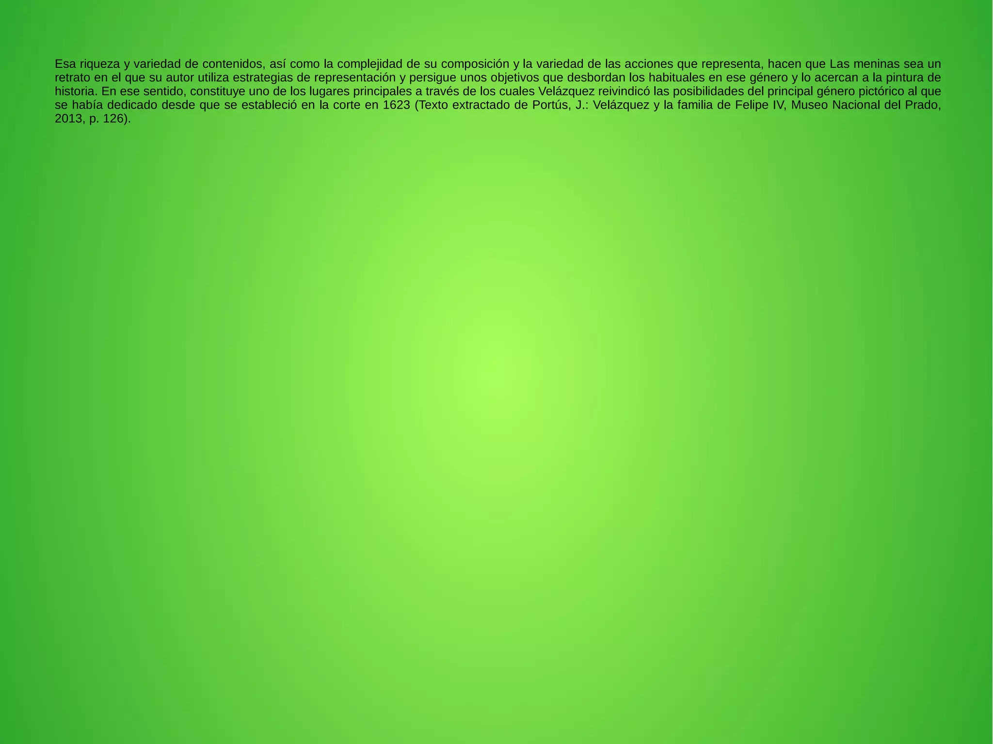 Esa riqueza y variedad de contenidos, así como la complejidad de su composición y la variedad de las acciones que representa, hacen que Las meninas sea un
retrato en el que su autor utiliza estrategias de representación y persigue unos objetivos que desbordan los habituales en ese género y lo acercan a la pintura de
historia. En ese sentido, constituye uno de los lugares principales a través de los cuales Velázquez reivindicó las posibilidades del principal género pictórico al que
se había dedicado desde que se estableció en la corte en 1623 (Texto extractado de Portús, J.: Velázquez y la familia de Felipe IV, Museo Nacional del Prado,
2013, p. 126).
 