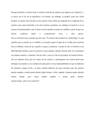 busquen justificar su afecto hacia la mentira, tratando de explicar que algunas son "piadosas" y

se dicen con el fin de no perjudicar a los demás, sin embargo, la piedad, como una virtud

humana, no puede estar fincada en una mentira. Otros dirán que depende de la magnitud de la

mentira, unas serán mentirillas y las otras mentiras grandotas, sin embargo, la mentira es en su

esencia inconmensurable y por lo tanto no tiene tamaño ni puede ser medible, a pesar de que sus

efectos     conlleven          daños      o      consecuencias   leves    o     muy       graves

Hay un aforismo muy conocido que dice que: "la mentira dura mientras la verdad llega", lo que

significa que la mentira no es infalible y no puede ocupar el lugar de la verdad, pues mientras

esta es brillante y llena de luz, aquella es opaca y tenebrosa. A pesar de ello, el hombre es tan

hábil diciendo mentiras, que en ocasiones se auto engaña y durante muchos años vive creyéndose

sus propias mentiras y fantasías. Esta ha sido a veces la vida de personajes de nuestra historia.

¡No nos dejemos llevar por los cantos de las sirenas! y mantengamos una actitud alerta para

distinguir las mentiras y las verdades de cada quién. Es una responsabilidad a la que no debemos

de renunciar, aunque al fin y al cabo, también debemos de estar consientes que hay quienes

pueden engañar a mucha gente durante algún tiempo, o bien, engañar a algunas gentes durante

mucho     tiempo,       pero      nunca       podrán   engañar   a   mucha      gente    durante

mucho tiempo. ¿No lo cree usted así?
 