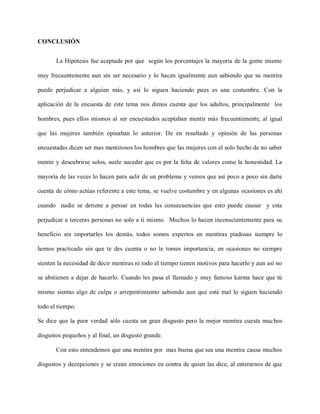 CONCLUSIÓN


       La Hipótesis fue aceptada por que según los porcentajes la mayoría de la gente miente

muy frecuentemente aun sin ser necesario y lo hacen igualmente aun sabiendo que su mentira

puede perjudicar a alguien más, y así lo siguen haciendo pues es una costumbre. Con la

aplicación de la encuesta de este tema nos dimos cuenta que los adultos, principalmente los

hombres, pues ellos mismos al ser encuestados aceptaban mentir más frecuentemente, al igual

que las mujeres también opinaban lo anterior. De en resultado y opinión de las personas

encuestadas dicen ser mas mentirosos los hombres que las mujeres con el solo hecho de no saber

mentir y descubrirse solos, suele suceder que es por la falta de valores como la honestidad. La

mayoría de las veces lo hacen para salir de un problema y vemos que así poco a poco sin darte

cuenta de cómo actúas referente a este tema, se vuelve costumbre y en algunas ocasiones es ahí

cuando nadie se detiene a pensar en todas las consecuencias que esto puede causar y esta

perjudicar a terceras personas no solo a ti mismo. Muchos lo hacen inconscientemente para su

beneficio sin importarles los demás, todos somos expertos en mentiras piadosas siempre lo

hemos practicado sin que te des cuenta o no le tomes importancia, en ocasiones no siempre

sienten la necesidad de decir mentiras ni todo el tiempo tienen motivos para hacerlo y aun así no

se abstienen a dejar de hacerlo. Cuando les pasa el llamado y muy famoso karma hace que tú

mismo sientas algo de culpa o arrepentimiento sabiendo aun que está mal lo siguen haciendo

todo el tiempo.

Se dice que la peor verdad sólo cuesta un gran disgusto pero la mejor mentira cuesta muchos

disgustos pequeños y al final, un disgusto grande.

       Con esto entendemos que una mentira por mas buena que sea una mentira causa muchos

disgustos y decepciones y se crean emociones en contra de quien las dice, al enterarnos de que
 