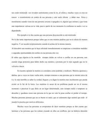 nos están mintiendo nos invaden sentimientos como la ira ,el cólera y muchas veces se crea un

rencor o resentimiento en contra de esa persona y este suele afectar y dañar mas física y

moralmente cuando viene de una persona cercana o apegada a ti, alguien que estimas y que tiene

una importancia valiosa en tu vida, pues a partir de ese momento la confianza se anula o se va

degradando.

       Por ejemplo si te das cuenta que una persona desconocida te está mintiendo

No le das tanta importancia porque sabes que es una mentira piadosa que no te afecta de manera

negativa. Y así sucede recíprocamente cuando tú actúas de la misma manera.

Al descubrir una mentira que te haya afectado inmediatamente se empiezan a considerar medidas

o segundas oportunidades de confiar en esa persona otra vez.

Si sabes que alguien te ha mentido siempre dudas en volver a confiar en esa persona, aun

cuando tenga pretextos para haber dicho esa mentira y prometa por lo más sagrado que no lo

volvería a hacer.

       En nuestra opinión la mentira se considera como podrida y mediocre. Mentira apestosa y

dañina, que a veces no tiene vuelta atrás, siempre tenemos a una persona que te miente cerca de

ti y lo más horrible es saber la verdad, lleguen y te digan la mentira mas incoherente que pueda

existir en la faz de la tierra. Las mentiras te sacan de un problema puede ser en el mismo

momento o practicar lo que dirás en un lugar determinado, esto siempre tarde o temprano se

descubre y quedaras como una persona en la que no vale la pena confiar ni perder el tiempo.

Muchas personas piensan que no es bueno ni malo, que es solamente algo neutral que todo el

mundo lo practica por motivos diferentes.

       Muchas veces las personas se arrepienten de decir mentiras porque se dan cuenta que

lastiman a las personas que los rodean creando en ellas un conflicto, por no haberse detenido
 