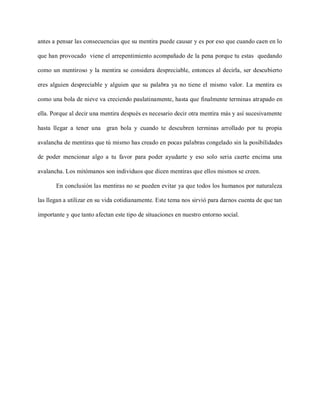 antes a pensar las consecuencias que su mentira puede causar y es por eso que cuando caen en lo

que han provocado viene el arrepentimiento acompañado de la pena porque tu estas quedando

como un mentiroso y la mentira se considera despreciable, entonces al decirla, ser descubierto

eres alguien despreciable y alguien que su palabra ya no tiene el mismo valor. La mentira es

como una bola de nieve va creciendo paulatinamente, hasta que finalmente terminas atrapado en

ella. Porque al decir una mentira después es necesario decir otra mentira más y así sucesivamente

hasta llegar a tener una gran bola y cuando te descubren terminas arrollado por tu propia

avalancha de mentiras que tú mismo has creado en pocas palabras congelado sin la posibilidades

de poder mencionar algo a tu favor para poder ayudarte y eso solo seria caerte encima una

avalancha. Los mitómanos son individuos que dicen mentiras que ellos mismos se creen.

       En conclusión las mentiras no se pueden evitar ya que todos los humanos por naturaleza

las llegan a utilizar en su vida cotidianamente. Este tema nos sirvió para darnos cuenta de que tan

importante y que tanto afectan este tipo de situaciones en nuestro entorno social.
 