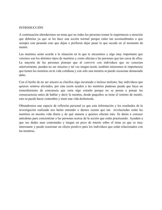 INTRODUCCIÓN

A continuación abordaremos un tema que no todas las personas toman la importancia o atención
que deberían ya que se les hace una acción normal porque están tan acostumbrados a que
siempre este pasando esto que dejan o prefieren dejar pasar lo que sucede en el momento de
mentir.

Las mentiras serán acorde a la situación en la que te encuentres y algo muy importante que
veremos son los distintos tipos de mentiras y como afectan a las personas que tan cerca de ellos.
La mayoría de las personas piensan que al convivir con individuos que no conocían
anteriormente, puedan no ser sinceras y tal vez tengan razón, también miraremos la importancia
que tienen las mentiras en la vida cotidiana y con solo una mentira se puede ocasionar demasiado
daño.

Con el hecho de no ser sincero se clasifica algo incomodo e incluso molesto, hay individuos que
quieren sentirse aliviados, por esta razón acuden a las mentiras piadosas puede que haya un
remordimiento de conciencia que sería algo extraño porque no se ponen a pensar las
consecuencias antes de hablar y decir la mentira, desde pequeños se tiene el instinto de mentir,
esto se puede hacer costumbre y tener una vida deshonesta.

Obtendremos una especie de reflexión personal ya que esta información y los resultados de la
investigación realizada nos harán entender o darnos cuenta que tan involucradas están las
mentiras en nuestra vida diaria y de qué manera a quienes afectan más. Se darán a conocer
anécdotas para concientizar a las personas acerca de la acción que están practicando. Ayudara a
que sus dudas sean contestadas y tengan un poco de interés sobre el tema ya que es muy
interesante y puede ocasionar un efecto positivo para los individuos que están relacionados con
las mentiras.
 