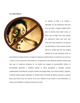 LAS MENTIRAS



                                                        La mentira es falta a la verdad o

                                                        sabiendas. Es una afirmación falsa que

                                                        crea una idea o imagen también falsa,

                                                        pero la mentira tiene patas cortas, es

                                                        decir, que no llegan muy lejos porque

                                                        los mentirosos tienen que tener ante

                                                        todo muy buena memoria si no quieren

                                                        ser descubiertos, el que miente necesita

                                                        falsear la verdad para dar una imagen

                                                        diferente de lo que realmente tiene, no

está conforme consigo mismo y en lugar de mejorarse auténticamente se oculta tras una máscara

o disfraz inconscientemente, una mentira es el comienzo de una cadena de mentiras infinitas que

hace que el mentiroso produzca en los demás una imagen de personalidad caótica, la

personalidad paranoide o foliadora porque se siente perseguido y criticado, necesita

continuamente reivindicarse el miedo a perder una imagen falsa, crea mucha tensión y angustia,

se pierde mucha energía mintiendo. La mentira tiene la función de fabricar personas y mundos

falsos que hasta el que los invente se los cree. Además en que miente se está mintiendo a si

mismo convirtiéndose en alguien irreal que no existe.
 