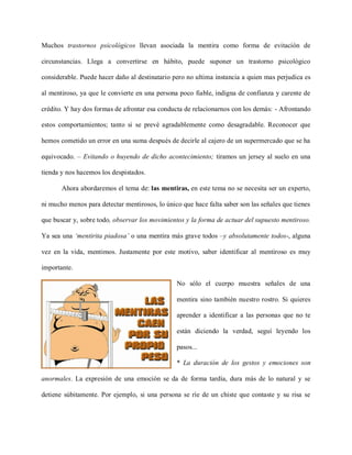Muchos trastornos psicológicos llevan asociada la mentira como forma de evitación de

circunstancias. Llega a convertirse en hábito, puede suponer un trastorno psicológico

considerable. Puede hacer daño al destinatario pero no ultima instancia a quien mas perjudica es

al mentiroso, ya que le convierte en una persona poco fiable, indigna de confianza y carente de

crédito. Y hay dos formas de afrontar esa conducta de relacionarnos con los demás: - Afrontando

estos comportamientos; tanto si se prevé agradablemente como desagradable. Reconocer que

hemos cometido un error en una suma después de decirle al cajero de un supermercado que se ha

equivocado. – Evitando o huyendo de dicho acontecimiento; tiramos un jersey al suelo en una

tienda y nos hacemos los despistados.

       Ahora abordaremos el tema de: las mentiras, en este tema no se necesita ser un experto,

ni mucho menos para detectar mentirosos, lo único que hace falta saber son las señales que tienes

que buscar y, sobre todo, observar los movimientos y la forma de actuar del supuesto mentiroso.

Ya sea una ‘mentirita piadosa’ o una mentira más grave todos –y absolutamente todos-, alguna

vez en la vida, mentimos. Justamente por este motivo, saber identificar al mentiroso es muy

importante.

                                                No sólo el cuerpo muestra señales de una

                                                mentira sino también nuestro rostro. Si quieres

                                                aprender a identificar a las personas que no te

                                                están diciendo la verdad, seguí leyendo los

                                                pasos...

                                                * La duración de los gestos y emociones son

anormales. La expresión de una emoción se da de forma tardía, dura más de lo natural y se

detiene súbitamente. Por ejemplo, si una persona se ríe de un chiste que contaste y su risa se
 