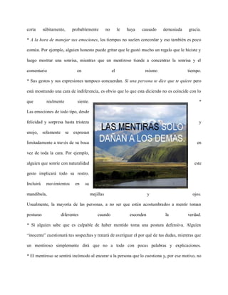 corta      súbitamente,       probablemente          no        le   haya   causado   demasiada   gracia.

* A la hora de manejar sus emociones, los tiempos no suelen concordar y eso también es poco

común. Por ejemplo, alguien honesto puede gritar que le gustó mucho un regalo que le hiciste y

luego mostrar una sonrisa, mientras que un mentiroso tiende a concentrar la sonrisa y el

comentario                      en                        el                mismo                tiempo.

* Sus gestos y sus expresiones tampoco concuerdan. Si una persona te dice que te quiere pero

está mostrando una cara de indiferencia, es obvio que lo que esta diciendo no es coincide con lo

que          realmente          siente.                                                                *

Las emociones de todo tipo, desde

felicidad y sorpresa hasta tristeza                                                                    y

enojo,     solamente     se   expresan

limitadamente a través de su boca                                                                    en

vez de toda la cara. Por ejemplo,

alguien que sonríe con naturalidad                                                                  este

gesto implicará todo su rostro.

Incluirá    movimientos        en    su

mandíbula,                                mejillas                              y                  ojos.

Usualmente, la mayoría de las personas, a no ser que estén acostumbrados a mentir toman

posturas               diferentes             cuando                 esconden         la         verdad.

* Si alguien sabe que es culpable de haber mentido toma una postura defensiva. Alguien

“inocente” cuestionará tus sospechas y tratará de averiguar el por qué de tus dudas, mientras que

un mentiroso simplemente dirá que no a todo con pocas palabras y explicaciones.

* El mentiroso se sentirá incómodo al encarar a la persona que lo cuestiona y, por ese motivo, no
 