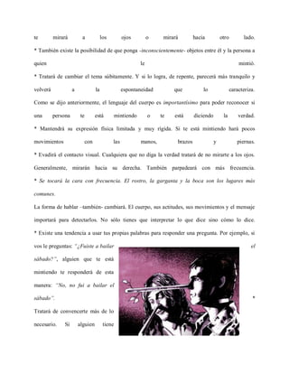 te        mirará          a              los         ojos          o    mirará        hacia          otro         lado.

* También existe la posibilidad de que ponga -inconscientemente- objetos entre él y la persona a

quien                                                         le                                                mintió.

* Tratará de cambiar el tema súbitamente. Y si lo logra, de repente, parecerá más tranquilo y

volverá             a               la               espontaneidad          que           lo                caracteriza.

Como se dijo anteriormente, el lenguaje del cuerpo es importantísimo para poder reconocer si

una       persona        te         está          mintiendo        o   te   está      diciendo        la        verdad.

* Mantendrá su expresión física limitada y muy rígida. Si te está mintiendo hará pocos

movimientos                   con              las            manos,         brazos              y             piernas.

* Evadirá el contacto visual. Cualquiera que no diga la verdad tratará de no mirarte a los ojos.

Generalmente, mirarán hacia su derecha. También parpadeará con más frecuencia.

* Se tocará la cara con frecuencia. El rostro, la garganta y la boca son los lugares más

comunes.

La forma de hablar –también- cambiará. El cuerpo, sus actitudes, sus movimientos y el mensaje

importará para detectarlos. No sólo tienes que interpretar lo que dice sino cómo lo dice.

* Existe una tendencia a usar tus propias palabras para responder una pregunta. Por ejemplo, si

vos le preguntas: “¿Fuiste a bailar                                                                                   el

sábado?”, alguien que te está

mintiendo te responderá de esta

manera: “No, no fui a bailar el

sábado”.                                                                                                              *

Tratará de convencerte más de lo

necesario.    Si        alguien           tiene
 