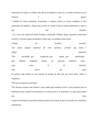 sentimiento de culpa va a hablar más allá de lo habitual, ya que no se sienten cómodos con los

silencios                               y                              las                           pausas.

* Hablará de forma monótona. Usualmente, si alguien cuenta un suceso verdadero lo dice

enfatizando las palabras. Alguien que no dice la verdad le dará la misma importancia a todo lo

que                                                 está                                           diciendo.

* Va a usar una manera de hablar forzada y sofisticada. Palabras largas, gramática sumamente

correcta y versiones largas de palabras o frases que, en realidad, serían cortas.

¿Porque                           los                             hombres                         mienten?

Acá      tienen   algunas     opiniones        de      otras      personas,   ¿Ustedes      que    dicen…?

¡Mejor                                                                                            respuesta!

*Por           necesidad....por             aceptación...por            miedo....por         enfermedad....

pero        deberías     preguntas           porque         las       personas         mentimos      tanto...

¿que                    acaso                          tu                     no                   mientes?

¡Me                               desvié                                del                            tema!

En general cada mentira es una manera de escapar de algo que nos causa dolor, miedo, o

vergüenza...

*Por que las mujeres lo permiten.

*Por diversas razones unas buenas ú otras malas pero mentiras al fin a veces mienten para no

lastimarnos pero cuando los descubrimos se sienten peor es su naturaleza y no hay quien pueda

con                                                                                                    ellos.

*según la psicología las personas mienten porque tiene miedo de que se descubra sus verdaderos

sentimientos
 