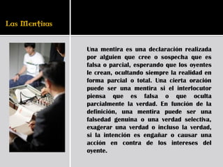 Una mentira es una declaración realizada
por alguien que cree o sospecha que es
falsa o parcial, esperando que los oyentes
le crean, ocultando siempre la realidad en
forma parcial o total. Una cierta oración
puede ser una mentira si el interlocutor
piensa que es falsa o que oculta
parcialmente la verdad. En función de la
definición, una mentira puede ser una
falsedad genuina o una verdad selectiva,
exagerar una verdad o incluso la verdad,
si la intención es engañar o causar una
acción en contra de los intereses del
oyente.
 