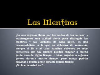 ¡No nos dejemos llevar por los cantos de las sirenas! y
mantengamos una actitud alerta para distinguir las
mentiras y las verdades de cada quién. Es una
responsabilidad a la que no debemos de renunciar,
aunque al fin y al cabo, también debemos de estar
consientes que hay quienes pueden engañar a mucha
gente durante algún tiempo, o bien, engañar a algunas
gentes durante mucho tiempo, pero nunca podrán
engañar a mucha gente durante mucho tiempo.
¿No lo cree usted así?
 
