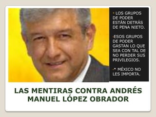 *LOS GRUPOS
                    DE PODER
                    ESTÁN DETRÁS
                    DE PENA NIETO.

                    •ESOS GRUPOS
                    DE PODER
                    GASTAN LO QUE
                    SEA CON TAL DE
                    NO PERDER SUS
                    PRIVILEGIOS.

                    •*MÉXICO NO
                    LES IMPORTA.



LAS MENTIRAS CONTRA ANDRÉS
   MANUEL LÓPEZ OBRADOR
 