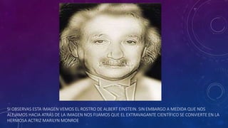 SI OBSERVAS ESTA IMAGEN VEMOS EL ROSTRO DE ALBERT EINSTEIN. SIN EMBARGO A MEDIDA QUE NOS
ALEJAMOS HACIA ATRÁS DE LA IMAGEN NOS FIJAMOS QUE EL EXTRAVAGANTE CIENTÍFICO SE CONVIERTE EN LA
HERMOSA ACTRIZ MARILYN MONROE
 