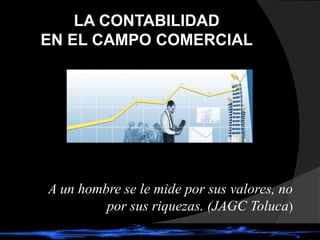 LA CONTABILIDAD
EN EL CAMPO COMERCIAL
A un hombre se le mide por sus valores, no
por sus riquezas. (JAGC Toluca)
 