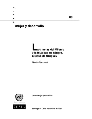 E
I
R

                                                     88
E
S




    mujer y desarrollo




              L     as metas del Milenio
              y la igualdad de género.
              El caso de Uruguay

              Claudia Giacometti




              Unidad Mujer y Desarrollo




              Santiago de Chile, noviembre de 2007
 