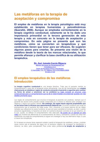 Las metáforas en la terapia de
aceptación y compromiso
El empleo de metáforas en la terapia psicológica está muy
establecido en terapias humanistas y psicodinámicas
(Queraltó, 2006). Aunque se empleaba corrientemente en la
terapia cognitivo conductual, solamente se le ha dado una
importancia primordial en la tercera generación de esta
terapia y más en concreto en la terapia de aceptación y
compromiso. En esta página se presenta qué son las
metáforas, cómo se convierten en terapéuticas y qué
condiciones tienen que tener para ser eficaces. Se sugieren
algunos pasos para crearlas. Se presenta una visión de la
metáfora desde la teoría de los marcos relacionales, lo que
permite afianzar y clarificar la base científica de su utilización
terapéutica.
Dr. José Antonio García Higuera
Miembro del equipo de Psicoterapeutas.com
Consúltanos en el
Centro de Psicología Clínica y Psicoterapia
C/ Hermosilla, 114. 1ºC Teléfono: 914119140 Madrid 28009
Envíale un mail

El empleo terapéutico de las metáforas
Introducción
La terapia cognitivo conductual es una terapia directiva. Trata que el paciente cambie su
comportamiento y para ello el terapeuta actúa activamente. Una de las herramientas que emplea
clásicamente es establecer reglas de conducta animando al paciente a seguirlas para cambiar
su forma de actuar y solucionar así su problema. La regla consiste en enunciar unas
consecuencias para un comportamiento que se dé en determinadas circunstancias (puedes ver más
detalles pinchando aquí).
Las reglas de comportamiento que enuncia el terapeuta al paciente son positivas, siempre que el
paciente las asuma como propias cuando compruebe por sí mismo su eficacia para conseguir sus
objetivos y seguir sus propios valores. Sin embargo, las reglas tienen algunas propiedades que
no las hacen todo lo eficaces que aparentemente deberían ser. El primer problema que surge es
precisamente que el paciente las haga suyas. Otro, inherente a la propia esencia de las reglas
verbales que utilizamos los seres humanos, es que son poco sensibles al contexto, es decir, cuando
actuamos siguiéndolas, lo hacemos sin tener en cuenta la situación concreta en la que estamos, en
la que, quizás, no definan el comportamiento más adecuado. Se puede ver un ejemplo en este
vídeo que muestra las diferencias en el entrenamiento de niños y chimpancé: cuando los niños han
establecido una regla de comportamiento la siguen sin investigar si hay una alternativa mejor, lo que
sí hacen los chimpancés.
En la terapia es preciso tener especial cuidado cuando el terapeuta las establece, porque, ¡cuántas
veces ocurre que el paciente las sigue con el exclusivo objetivo de conseguir su aprobación y
refuerzo, es decir, para complacerle! Para evitar estos problemas la terapia de aceptación y

 