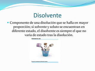Disolvente
 Componente de una disolución que se halla en mayor
    proporción; si solvente y soluto se encuentran en
   diferente estado, el disolvente es siempre el que no
            varía de estado tras la disolución.
 
