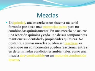 Mezclas
 En química, una mezcla es un sistema material
 formado por dos o más sustancias puras pero no
 combinadas químicamente. En una mezcla no ocurre
 una reacción química y cada uno de sus componentes
 mantiene su identidad y propiedades químicas. No
 obstante, algunas mezclas pueden ser reactivas, es
 decir, que sus componentes pueden reaccionar entre sí
 en determinadas condiciones ambientales, como una
 mezcla aire-combustible en un motor de combustión
 interna.
 