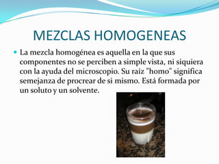 MEZCLAS HOMOGENEAS
 La mezcla homogénea es aquella en la que sus
 componentes no se perciben a simple vista, ni siquiera
 con la ayuda del microscopio. Su raíz "homo" significa
 semejanza de procrear de si mismo. Está formada por
 un soluto y un solvente.
 