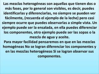 Las mezclas heterogéneas son aquellas que tienen dos o
más fases, por lo general son visibles, es decir, puedes
identificarlas y diferenciarlas, no siempre se pueden ver
fácilmente, (recuerda el ejemplo de la leche) pero casi
siempre ocurre que puedes observarlas a simple vista. Un
ejemplo puede ser la ensalada, en ella puedes diferenciar
los componentes, otro ejemplo puede ser las sopas o la
mezcla de agua y aceite.
Para mayor facilidad pensaremos en que en las mezclas
homogéneas No se logran diferenciar los componentes y
en las mezclas heterogéneas Si se logran observar sus
componentes.
 