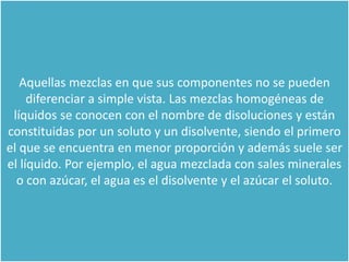 Aquellas mezclas en que sus componentes no se pueden
diferenciar a simple vista. Las mezclas homogéneas de
líquidos se conocen con el nombre de disoluciones y están
constituidas por un soluto y un disolvente, siendo el primero
el que se encuentra en menor proporción y además suele ser
el líquido. Por ejemplo, el agua mezclada con sales minerales
o con azúcar, el agua es el disolvente y el azúcar el soluto.
 