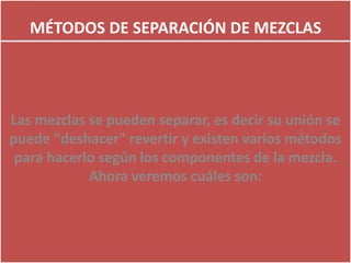 MÉTODOS DE SEPARACIÓN DE MEZCLAS
Las mezclas se pueden separar, es decir su unión se
puede "deshacer" revertir y existen varios métodos
para hacerlo según los componentes de la mezcla.
Ahora veremos cuáles son:
 