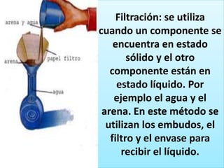 Filtración: se utiliza
cuando un componente se
encuentra en estado
sólido y el otro
componente están en
estado líquido. Por
ejemplo el agua y el
arena. En este método se
utilizan los embudos, el
filtro y el envase para
recibir el líquido.
 
