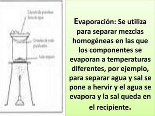 Evaporación: Se utiliza
para separar mezclas
homogéneas en las que
los componentes se
evaporan a temperaturas
diferentes, por ejemplo,
para separar agua y sal se
pone a hervir y el agua se
evapora y la sal queda en
el recipiente.
 