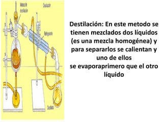 Destilación: En este metodo se
tienen mezclados dos líquidos
(es una mezcla homogénea) y
para separarlos se calientan y
uno de ellos
se evaporaprimero que el otro
líquido
 
