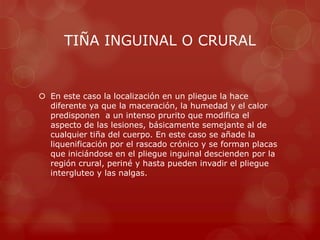 TIÑA INGUINAL O CRURAL


 En este caso la localización en un pliegue la hace
  diferente ya que la maceración, la humedad y el calor
  predisponen a un intenso prurito que modifica el
  aspecto de las lesiones, básicamente semejante al de
  cualquier tiña del cuerpo. En este caso se añade la
  liquenificación por el rascado crónico y se forman placas
  que iniciándose en el pliegue inguinal descienden por la
  región crural, periné y hasta pueden invadir el pliegue
  intergluteo y las nalgas.
 