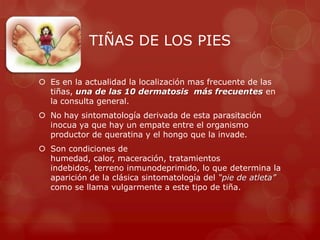 TIÑAS DE LOS PIES

 Es en la actualidad la localización mas frecuente de las
  tiñas, una de las 10 dermatosis más frecuentes en
  la consulta general.
 No hay sintomatología derivada de esta parasitación
  inocua ya que hay un empate entre el organismo
  productor de queratina y el hongo que la invade.
 Son condiciones de
  humedad, calor, maceración, tratamientos
  indebidos, terreno inmunodeprimido, lo que determina la
  aparición de la clásica sintomatología del “pie de atleta”
  como se llama vulgarmente a este tipo de tiña.
 