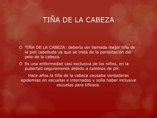 TIÑA DE LA CABEZA


 TIÑA DE LA CABEZA: debería ser llamada mejor tiña de
  la piel cabelluda ya que se trata de la parasitación del
  pelo de la cabeza.
 Es una enfermedad casi exclusiva de los niños, en la
  pubertad seguramente debido a cambios de pH.
    Hace años la tiña de la cabeza causaba verdaderas
epidemias en escuelas e internados y solía haber inclusive
                  escuelas para tiñosos.
 