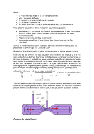 donde:
 V = velocidad del fluido en la sección considerada.
 rho = densidad del fluido.
 P = presión a lo largo de la línea de corriente.
 g = aceleración gravitatoria
 z = altura en la dirección de la gravedad desde una cota de referencia.
Para aplicar la ecuación se deben realizar los siguientes supuestos:
 Viscosidad (fricción interna) = 0 Es decir, se considera que la línea de corriente
sobre la cual se aplica se encuentra en una zona ‘no viscosa’ del fluido.
 Caudal constante
 Flujo incompresible, donde ρ es constante.
 La ecuación se aplica a lo largo de una línea de corriente o en un flujo
rotacional
Aunque el nombre de la ecuación se debe a Bernoulli, la forma arriba expuesta fue
presentada en primer lugar por Leonhard Euler.
Un ejemplo de aplicación del principio lo encontramos en el flujo de agua en tubería.
Cada uno de los términos de esta ecuación tiene unidades de longitud, y a la vez
representan formas distintas de energía; en hidráulica es común expresar la energía en
términos de longitud, y se habla de altura o cabezal, esta última traducción del inglés
head. Así en la ecuación de Bernoulli los términos suelen llamarse alturas o cabezales
de velocidad, de presión y cabezal hidráulico, del inglés hydraulic head; el término z se
suele agrupar con P/gamma (donde gamma = rho g) para dar lugar a la llamada altura
piezo métrica o también carga piezométrica.[editar]Características y consecuencia.
También podemos reescribireste principio en forma de sumade presiones multiplicando
toda la ecuación por gamma, de esta forma el término relativo a la velocidad se llamará
presión dinámica, los términos de presión y altura se agrupan en la presión estática.
Esquema del efecto Venturi.
 