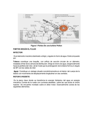 Figura 1 Partes De una turbine Pelton
PARTES SEGÚN EL FLUJO
INYECTOR
Es el elemento mecánicodestinado a dirigir y regular el chorro de agua. Estácompuesto
por:
Tobera: constituye una boquilla, con orificio de sección circular de un diámetro,
instalada al final de la cámara de distribución. Dirige el chorro de agua, tangencialmente
hacia la periferia del rotor, de tal modo que la prolongación de la tobera forma un ángulo
de 90º con los radios de rotor
Aguja: Constituye un vástago situado concéntricamente en el interior del cuerpo de la
tobera con movimiento de desplazamiento longitudinal en dos sentidos.
ROTOR O RODETE
Es la pieza clave donde se transforma la energía hidráulica del agua en energía
mecánica. Consta de la rueda con cucharas alrededor, sobre las que actúa el chorro
inyector. Se encuentra montado sobre el árbol motor. Esencialmente consta de los
siguientes elementos.
 