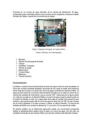 Consiste en un circuito de agua derivado de la cámara de distribución. El agua,
proyectada a gran velocidad sobre la zona convexa de los cangilones, favorece el rápido
frenado del rodete, cuando las circunstancias lo exigen.
 Bombas
 Válvula de descarga de bombas
 Tanque
 Vertedero Triangular
 Válvula de aguja
 Manómetros
 Turbina Pelton
 Balanzas
 Tambor de freno
Funcionamiento:
La tobera o inyector lanza directamente el chorro de agua contra la serie de paletas en
forma de cuchara montadas alrededor del borde de una rueda, el doble de la distancia
entre el eje de la rueda y el centro del chorro de agua se denomina diámetro Pelton. El
agua acciona sobre las cucharas intercambiando energía con la rueda en virtud de su
cambio de cantidad de movimiento, que es casi de 180°. Obsérvese en la figura anexa
un corte de una pala en el diámetro Pelton; el chorro de agua impacta sobre la pala en
el medio, es dividido en dos, los cuales salen de la pala en sentido casi opuesto al que
entraron, pero jamás puede salir el chorro de agua en dirección de 180° ya que si fuese
así el chorro golpearía a la pala sucesiva y habría un efecto frenante. La sección de
entrada del fluido a la cuchara se denomina 11, así como 12 a la sección de salida.
El estudio analítico de la interacción agua-pala puede ser sumamente complicado
debido al desplazamiento relativo entre la pala y el chorro de agua. Por otro lado se
simplifica el estudio de las turbinas Pelton a la sección cilíndrica del diámetro Faubert.
Figura 7 Esquema del equipo de Turbina Pelton
Fuente: EPN-Lab. De Turbomaquinas
 